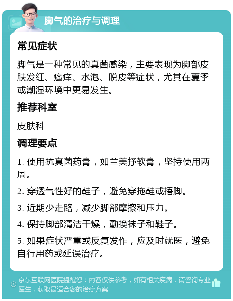 脚气的治疗与调理 常见症状 脚气是一种常见的真菌感染，主要表现为脚部皮肤发红、瘙痒、水泡、脱皮等症状，尤其在夏季或潮湿环境中更易发生。 推荐科室 皮肤科 调理要点 1. 使用抗真菌药膏，如兰美抒软膏，坚持使用两周。 2. 穿透气性好的鞋子，避免穿拖鞋或捂脚。 3. 近期少走路，减少脚部摩擦和压力。 4. 保持脚部清洁干燥，勤换袜子和鞋子。 5. 如果症状严重或反复发作，应及时就医，避免自行用药或延误治疗。