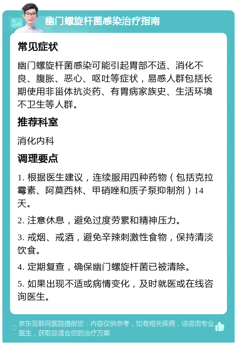 幽门螺旋杆菌感染治疗指南 常见症状 幽门螺旋杆菌感染可能引起胃部不适、消化不良、腹胀、恶心、呕吐等症状，易感人群包括长期使用非甾体抗炎药、有胃病家族史、生活环境不卫生等人群。 推荐科室 消化内科 调理要点 1. 根据医生建议，连续服用四种药物（包括克拉霉素、阿莫西林、甲硝唑和质子泵抑制剂）14天。 2. 注意休息，避免过度劳累和精神压力。 3. 戒烟、戒酒，避免辛辣刺激性食物，保持清淡饮食。 4. 定期复查，确保幽门螺旋杆菌已被清除。 5. 如果出现不适或病情变化，及时就医或在线咨询医生。