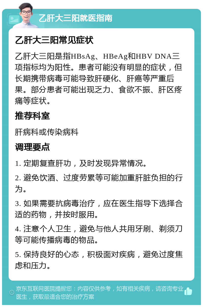 乙肝大三阳就医指南 乙肝大三阳常见症状 乙肝大三阳是指HBsAg、HBeAg和HBV DNA三项指标均为阳性。患者可能没有明显的症状，但长期携带病毒可能导致肝硬化、肝癌等严重后果。部分患者可能出现乏力、食欲不振、肝区疼痛等症状。 推荐科室 肝病科或传染病科 调理要点 1. 定期复查肝功，及时发现异常情况。 2. 避免饮酒、过度劳累等可能加重肝脏负担的行为。 3. 如果需要抗病毒治疗，应在医生指导下选择合适的药物，并按时服用。 4. 注意个人卫生，避免与他人共用牙刷、剃须刀等可能传播病毒的物品。 5. 保持良好的心态，积极面对疾病，避免过度焦虑和压力。