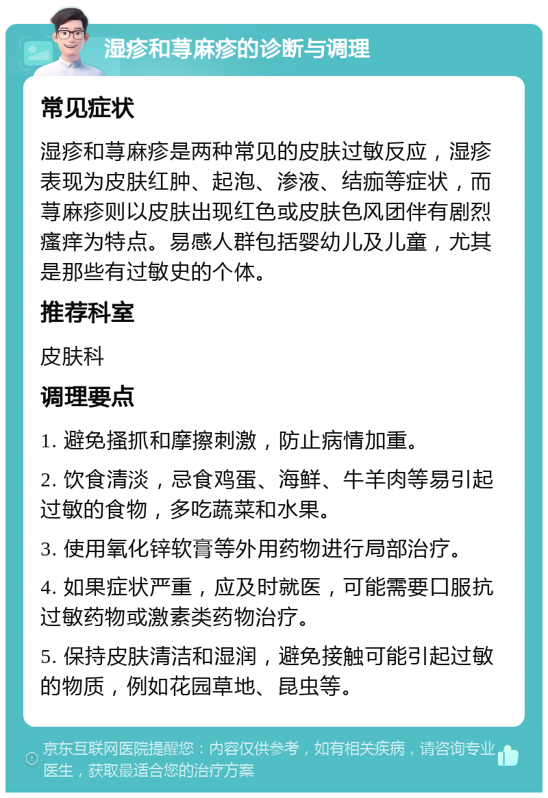 湿疹和荨麻疹的诊断与调理 常见症状 湿疹和荨麻疹是两种常见的皮肤过敏反应，湿疹表现为皮肤红肿、起泡、渗液、结痂等症状，而荨麻疹则以皮肤出现红色或皮肤色风团伴有剧烈瘙痒为特点。易感人群包括婴幼儿及儿童，尤其是那些有过敏史的个体。 推荐科室 皮肤科 调理要点 1. 避免搔抓和摩擦刺激，防止病情加重。 2. 饮食清淡，忌食鸡蛋、海鲜、牛羊肉等易引起过敏的食物，多吃蔬菜和水果。 3. 使用氧化锌软膏等外用药物进行局部治疗。 4. 如果症状严重，应及时就医，可能需要口服抗过敏药物或激素类药物治疗。 5. 保持皮肤清洁和湿润，避免接触可能引起过敏的物质，例如花园草地、昆虫等。