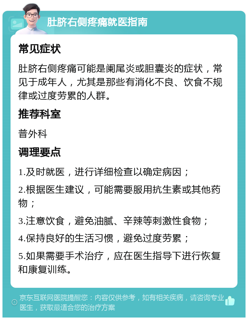 肚脐右侧疼痛就医指南 常见症状 肚脐右侧疼痛可能是阑尾炎或胆囊炎的症状，常见于成年人，尤其是那些有消化不良、饮食不规律或过度劳累的人群。 推荐科室 普外科 调理要点 1.及时就医，进行详细检查以确定病因； 2.根据医生建议，可能需要服用抗生素或其他药物； 3.注意饮食，避免油腻、辛辣等刺激性食物； 4.保持良好的生活习惯，避免过度劳累； 5.如果需要手术治疗，应在医生指导下进行恢复和康复训练。