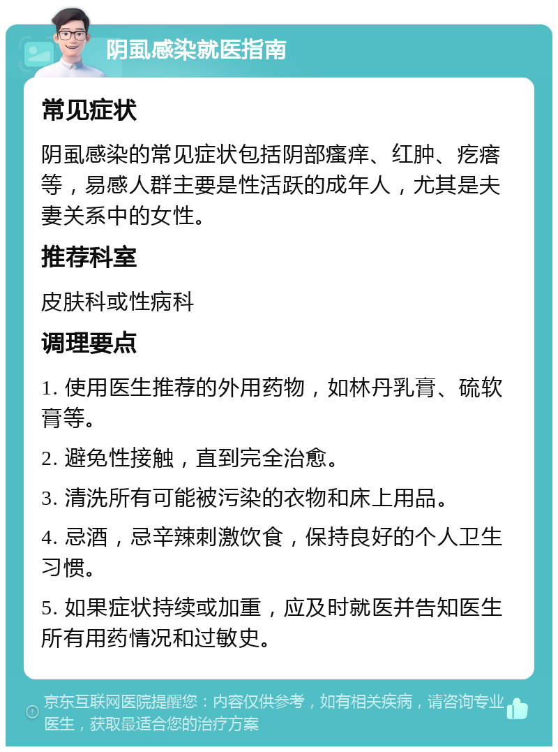 阴虱感染就医指南 常见症状 阴虱感染的常见症状包括阴部瘙痒、红肿、疙瘩等，易感人群主要是性活跃的成年人，尤其是夫妻关系中的女性。 推荐科室 皮肤科或性病科 调理要点 1. 使用医生推荐的外用药物，如林丹乳膏、硫软膏等。 2. 避免性接触，直到完全治愈。 3. 清洗所有可能被污染的衣物和床上用品。 4. 忌酒，忌辛辣刺激饮食，保持良好的个人卫生习惯。 5. 如果症状持续或加重，应及时就医并告知医生所有用药情况和过敏史。