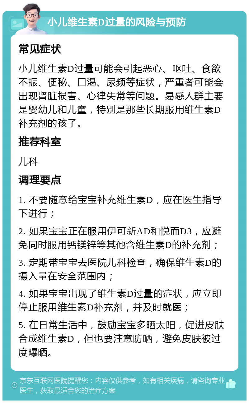 小儿维生素D过量的风险与预防 常见症状 小儿维生素D过量可能会引起恶心、呕吐、食欲不振、便秘、口渴、尿频等症状，严重者可能会出现肾脏损害、心律失常等问题。易感人群主要是婴幼儿和儿童，特别是那些长期服用维生素D补充剂的孩子。 推荐科室 儿科 调理要点 1. 不要随意给宝宝补充维生素D，应在医生指导下进行； 2. 如果宝宝正在服用伊可新AD和悦而D3，应避免同时服用钙镁锌等其他含维生素D的补充剂； 3. 定期带宝宝去医院儿科检查，确保维生素D的摄入量在安全范围内； 4. 如果宝宝出现了维生素D过量的症状，应立即停止服用维生素D补充剂，并及时就医； 5. 在日常生活中，鼓励宝宝多晒太阳，促进皮肤合成维生素D，但也要注意防晒，避免皮肤被过度曝晒。