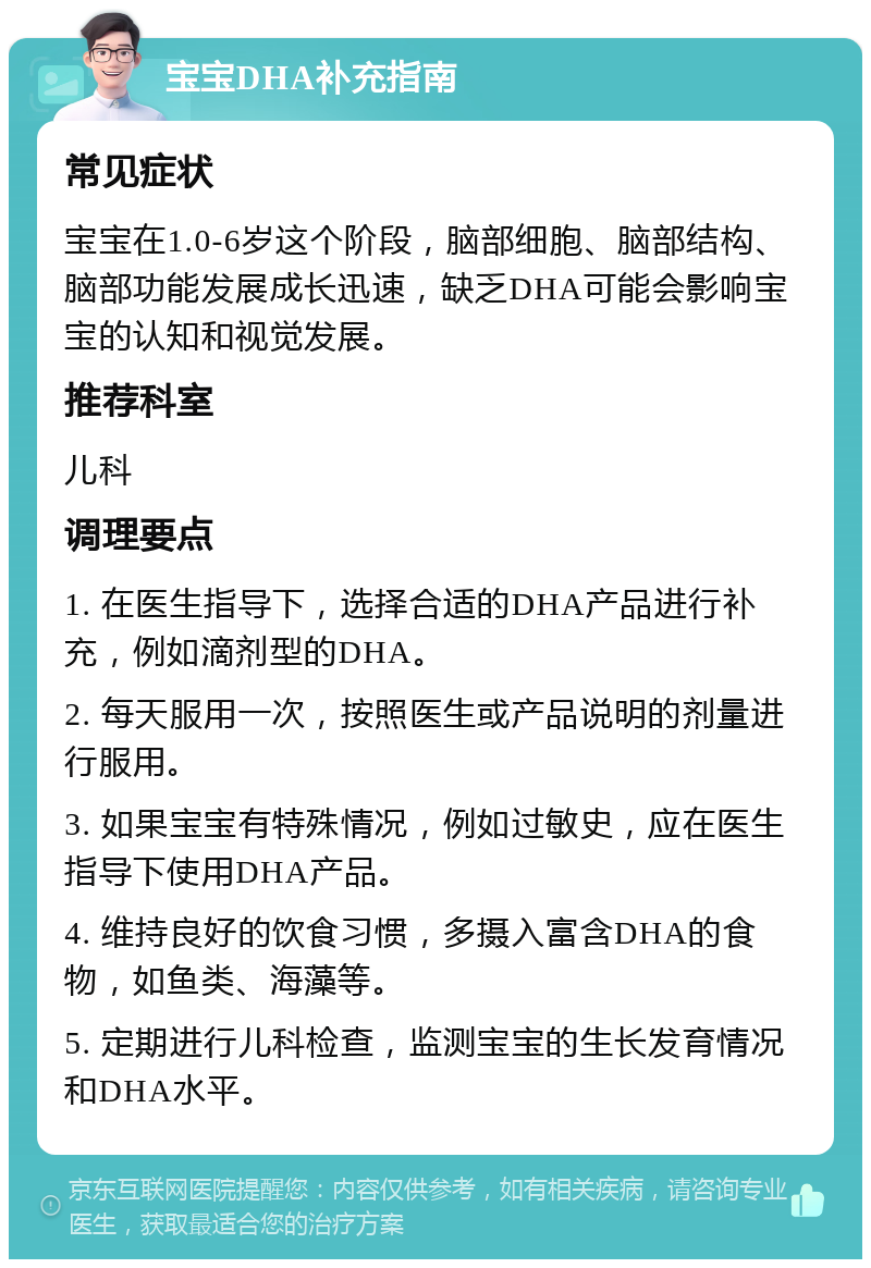 宝宝DHA补充指南 常见症状 宝宝在1.0-6岁这个阶段，脑部细胞、脑部结构、脑部功能发展成长迅速，缺乏DHA可能会影响宝宝的认知和视觉发展。 推荐科室 儿科 调理要点 1. 在医生指导下，选择合适的DHA产品进行补充，例如滴剂型的DHA。 2. 每天服用一次，按照医生或产品说明的剂量进行服用。 3. 如果宝宝有特殊情况，例如过敏史，应在医生指导下使用DHA产品。 4. 维持良好的饮食习惯，多摄入富含DHA的食物，如鱼类、海藻等。 5. 定期进行儿科检查，监测宝宝的生长发育情况和DHA水平。