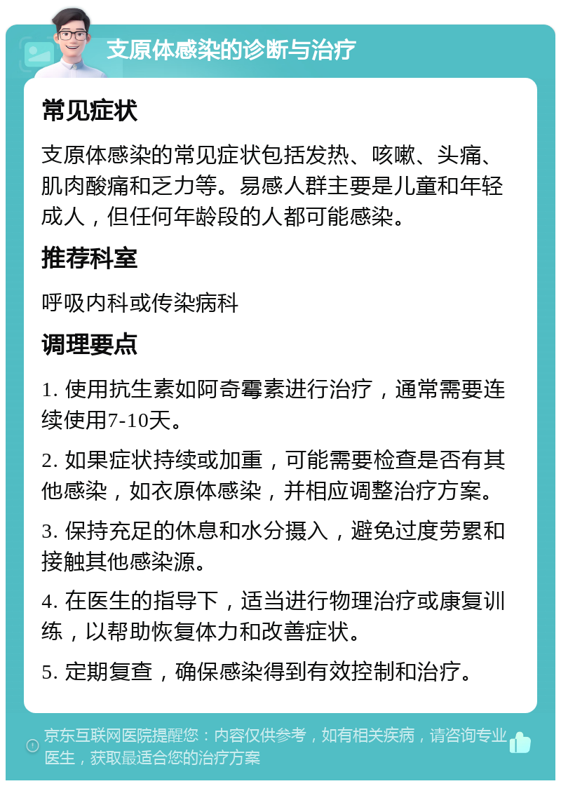 支原体感染的诊断与治疗 常见症状 支原体感染的常见症状包括发热、咳嗽、头痛、肌肉酸痛和乏力等。易感人群主要是儿童和年轻成人，但任何年龄段的人都可能感染。 推荐科室 呼吸内科或传染病科 调理要点 1. 使用抗生素如阿奇霉素进行治疗，通常需要连续使用7-10天。 2. 如果症状持续或加重，可能需要检查是否有其他感染，如衣原体感染，并相应调整治疗方案。 3. 保持充足的休息和水分摄入，避免过度劳累和接触其他感染源。 4. 在医生的指导下，适当进行物理治疗或康复训练，以帮助恢复体力和改善症状。 5. 定期复查，确保感染得到有效控制和治疗。