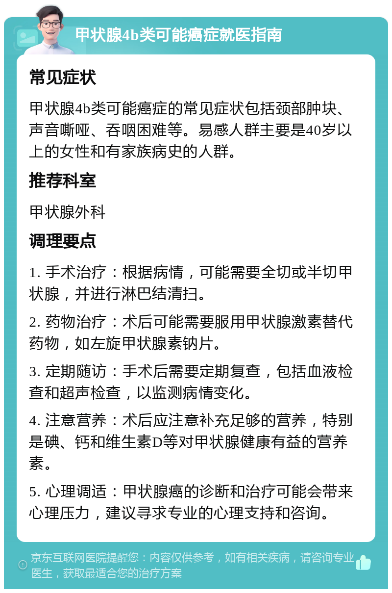 甲状腺4b类可能癌症就医指南 常见症状 甲状腺4b类可能癌症的常见症状包括颈部肿块、声音嘶哑、吞咽困难等。易感人群主要是40岁以上的女性和有家族病史的人群。 推荐科室 甲状腺外科 调理要点 1. 手术治疗：根据病情，可能需要全切或半切甲状腺，并进行淋巴结清扫。 2. 药物治疗：术后可能需要服用甲状腺激素替代药物，如左旋甲状腺素钠片。 3. 定期随访：手术后需要定期复查，包括血液检查和超声检查，以监测病情变化。 4. 注意营养：术后应注意补充足够的营养，特别是碘、钙和维生素D等对甲状腺健康有益的营养素。 5. 心理调适：甲状腺癌的诊断和治疗可能会带来心理压力，建议寻求专业的心理支持和咨询。