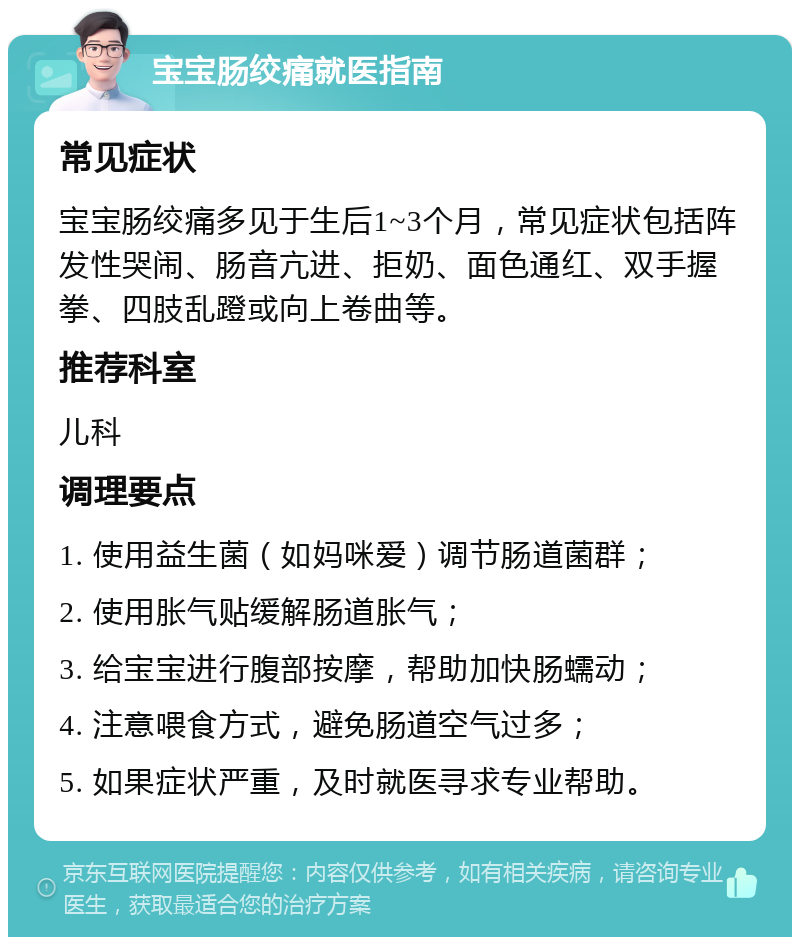 宝宝肠绞痛就医指南 常见症状 宝宝肠绞痛多见于生后1~3个月，常见症状包括阵发性哭闹、肠音亢进、拒奶、面色通红、双手握拳、四肢乱蹬或向上卷曲等。 推荐科室 儿科 调理要点 1. 使用益生菌（如妈咪爱）调节肠道菌群； 2. 使用胀气贴缓解肠道胀气； 3. 给宝宝进行腹部按摩，帮助加快肠蠕动； 4. 注意喂食方式，避免肠道空气过多； 5. 如果症状严重，及时就医寻求专业帮助。