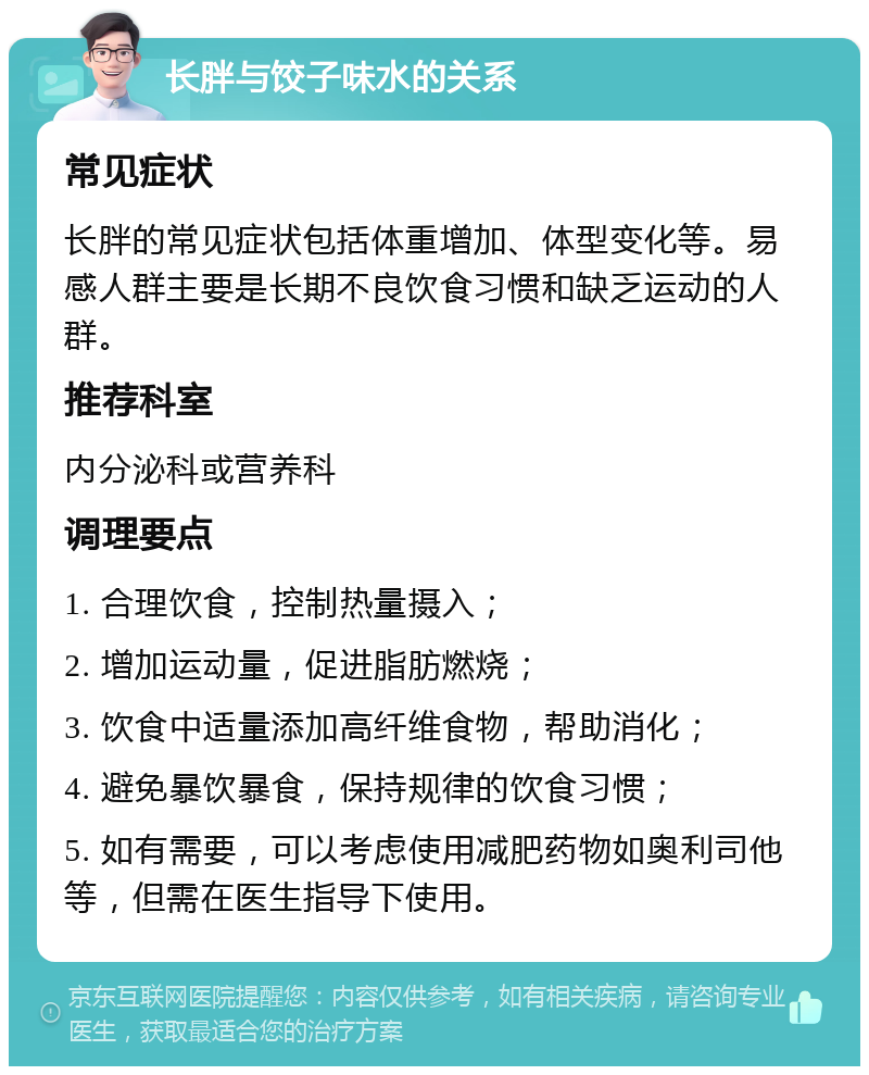 长胖与饺子味水的关系 常见症状 长胖的常见症状包括体重增加、体型变化等。易感人群主要是长期不良饮食习惯和缺乏运动的人群。 推荐科室 内分泌科或营养科 调理要点 1. 合理饮食，控制热量摄入； 2. 增加运动量，促进脂肪燃烧； 3. 饮食中适量添加高纤维食物，帮助消化； 4. 避免暴饮暴食，保持规律的饮食习惯； 5. 如有需要，可以考虑使用减肥药物如奥利司他等，但需在医生指导下使用。