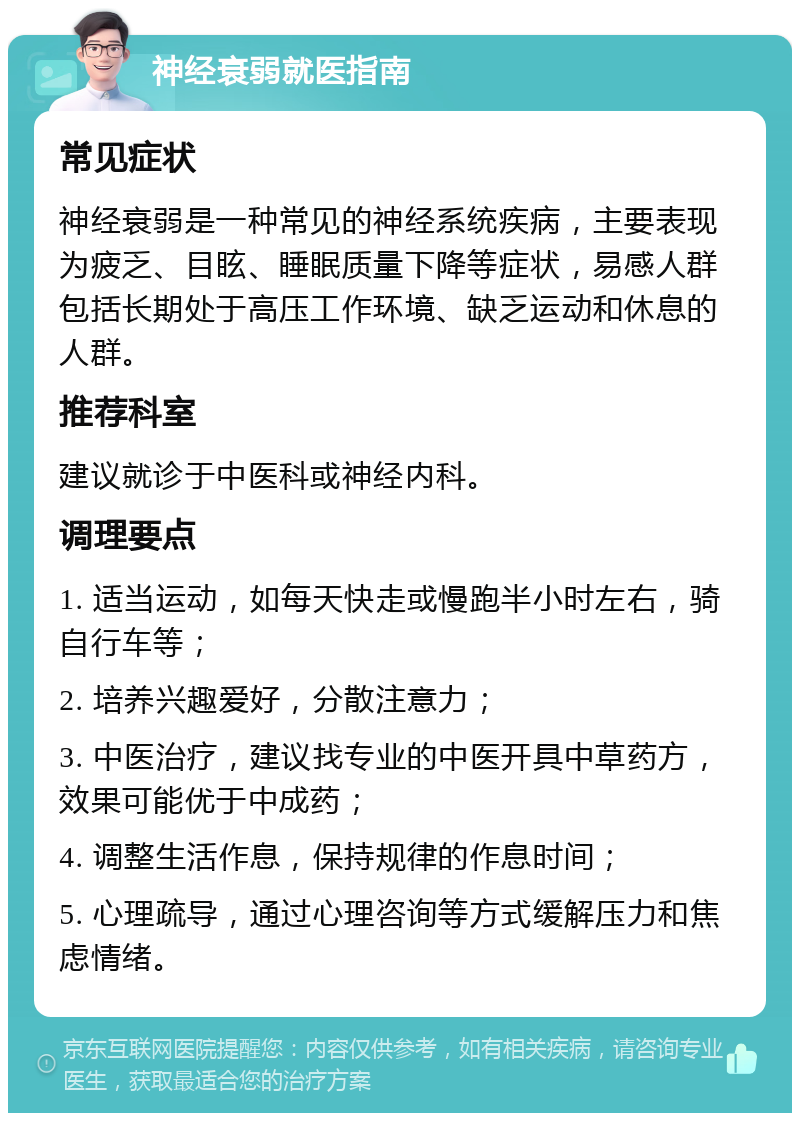 神经衰弱就医指南 常见症状 神经衰弱是一种常见的神经系统疾病，主要表现为疲乏、目眩、睡眠质量下降等症状，易感人群包括长期处于高压工作环境、缺乏运动和休息的人群。 推荐科室 建议就诊于中医科或神经内科。 调理要点 1. 适当运动，如每天快走或慢跑半小时左右，骑自行车等； 2. 培养兴趣爱好，分散注意力； 3. 中医治疗，建议找专业的中医开具中草药方，效果可能优于中成药； 4. 调整生活作息，保持规律的作息时间； 5. 心理疏导，通过心理咨询等方式缓解压力和焦虑情绪。