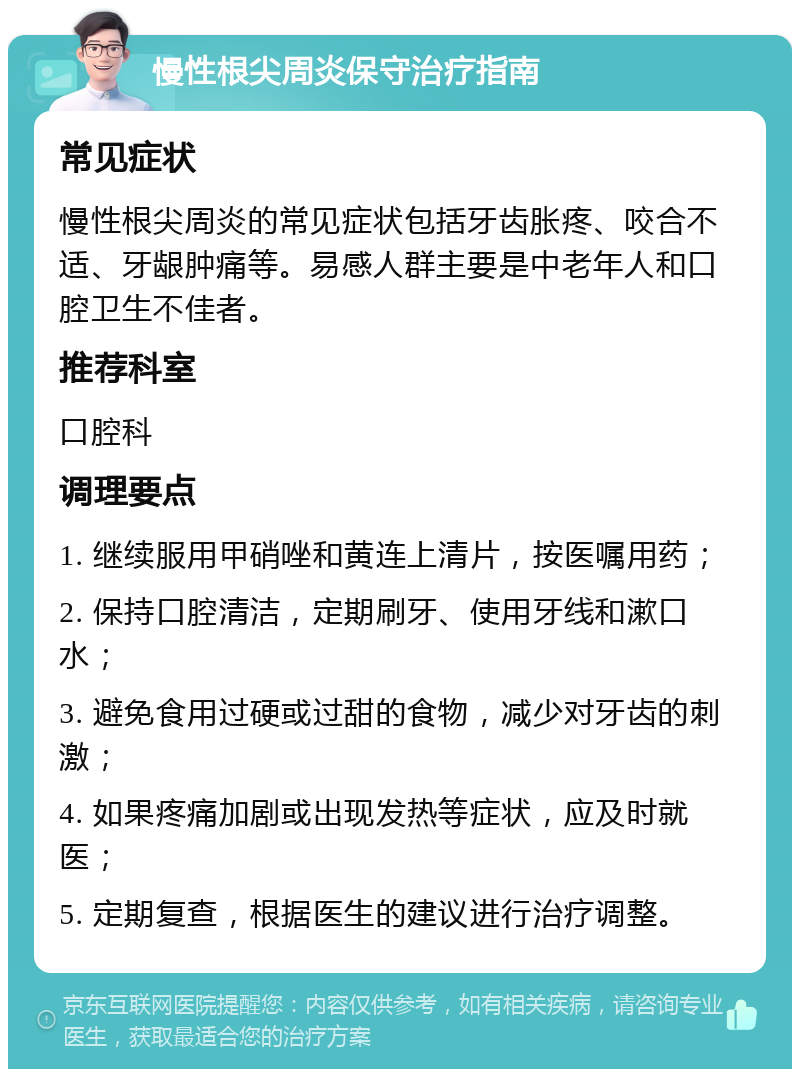 慢性根尖周炎保守治疗指南 常见症状 慢性根尖周炎的常见症状包括牙齿胀疼、咬合不适、牙龈肿痛等。易感人群主要是中老年人和口腔卫生不佳者。 推荐科室 口腔科 调理要点 1. 继续服用甲硝唑和黄连上清片，按医嘱用药； 2. 保持口腔清洁，定期刷牙、使用牙线和漱口水； 3. 避免食用过硬或过甜的食物，减少对牙齿的刺激； 4. 如果疼痛加剧或出现发热等症状，应及时就医； 5. 定期复查，根据医生的建议进行治疗调整。