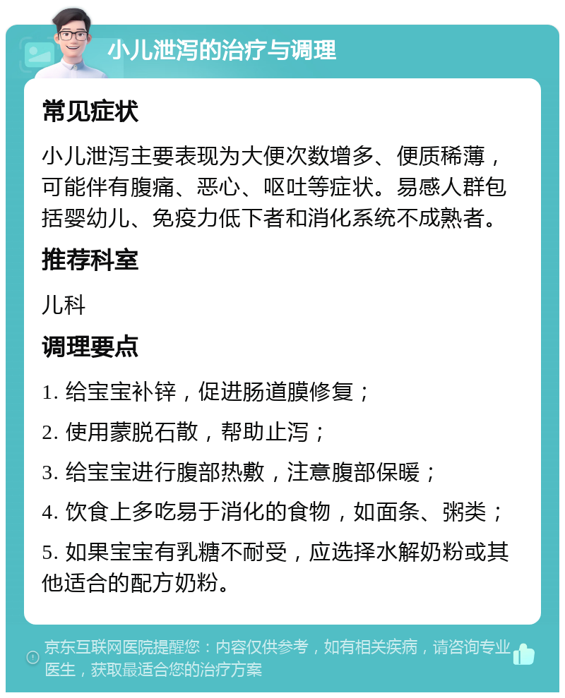 小儿泄泻的治疗与调理 常见症状 小儿泄泻主要表现为大便次数增多、便质稀薄，可能伴有腹痛、恶心、呕吐等症状。易感人群包括婴幼儿、免疫力低下者和消化系统不成熟者。 推荐科室 儿科 调理要点 1. 给宝宝补锌，促进肠道膜修复； 2. 使用蒙脱石散，帮助止泻； 3. 给宝宝进行腹部热敷，注意腹部保暖； 4. 饮食上多吃易于消化的食物，如面条、粥类； 5. 如果宝宝有乳糖不耐受，应选择水解奶粉或其他适合的配方奶粉。