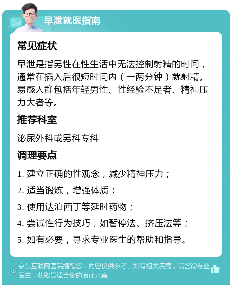 早泄就医指南 常见症状 早泄是指男性在性生活中无法控制射精的时间，通常在插入后很短时间内（一两分钟）就射精。易感人群包括年轻男性、性经验不足者、精神压力大者等。 推荐科室 泌尿外科或男科专科 调理要点 1. 建立正确的性观念，减少精神压力； 2. 适当锻炼，增强体质； 3. 使用达泊西丁等延时药物； 4. 尝试性行为技巧，如暂停法、挤压法等； 5. 如有必要，寻求专业医生的帮助和指导。