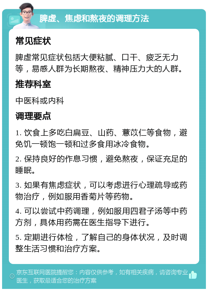 脾虚、焦虑和熬夜的调理方法 常见症状 脾虚常见症状包括大便粘腻、口干、疲乏无力等，易感人群为长期熬夜、精神压力大的人群。 推荐科室 中医科或内科 调理要点 1. 饮食上多吃白扁豆、山药、薏苡仁等食物，避免饥一顿饱一顿和过多食用冰冷食物。 2. 保持良好的作息习惯，避免熬夜，保证充足的睡眠。 3. 如果有焦虑症状，可以考虑进行心理疏导或药物治疗，例如服用香菊片等药物。 4. 可以尝试中药调理，例如服用四君子汤等中药方剂，具体用药需在医生指导下进行。 5. 定期进行体检，了解自己的身体状况，及时调整生活习惯和治疗方案。