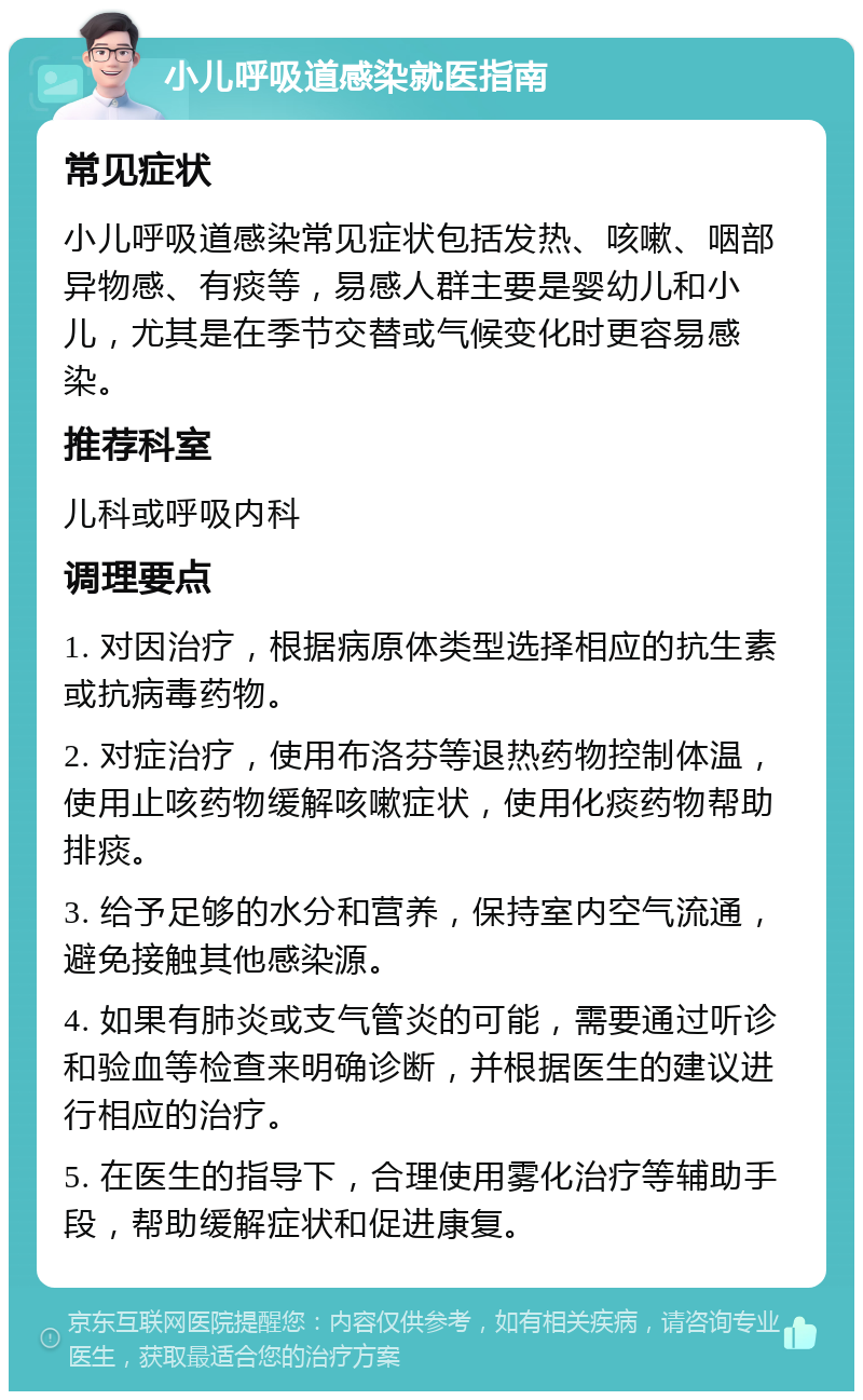 小儿呼吸道感染就医指南 常见症状 小儿呼吸道感染常见症状包括发热、咳嗽、咽部异物感、有痰等，易感人群主要是婴幼儿和小儿，尤其是在季节交替或气候变化时更容易感染。 推荐科室 儿科或呼吸内科 调理要点 1. 对因治疗，根据病原体类型选择相应的抗生素或抗病毒药物。 2. 对症治疗，使用布洛芬等退热药物控制体温，使用止咳药物缓解咳嗽症状，使用化痰药物帮助排痰。 3. 给予足够的水分和营养，保持室内空气流通，避免接触其他感染源。 4. 如果有肺炎或支气管炎的可能，需要通过听诊和验血等检查来明确诊断，并根据医生的建议进行相应的治疗。 5. 在医生的指导下，合理使用雾化治疗等辅助手段，帮助缓解症状和促进康复。