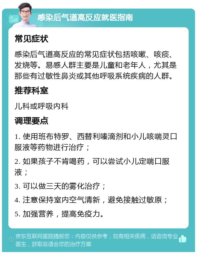 感染后气道高反应就医指南 常见症状 感染后气道高反应的常见症状包括咳嗽、咳痰、发烧等。易感人群主要是儿童和老年人，尤其是那些有过敏性鼻炎或其他呼吸系统疾病的人群。 推荐科室 儿科或呼吸内科 调理要点 1. 使用班布特罗、西替利嗪滴剂和小儿咳喘灵口服液等药物进行治疗； 2. 如果孩子不肯喝药，可以尝试小儿定喘口服液； 3. 可以做三天的雾化治疗； 4. 注意保持室内空气清新，避免接触过敏原； 5. 加强营养，提高免疫力。