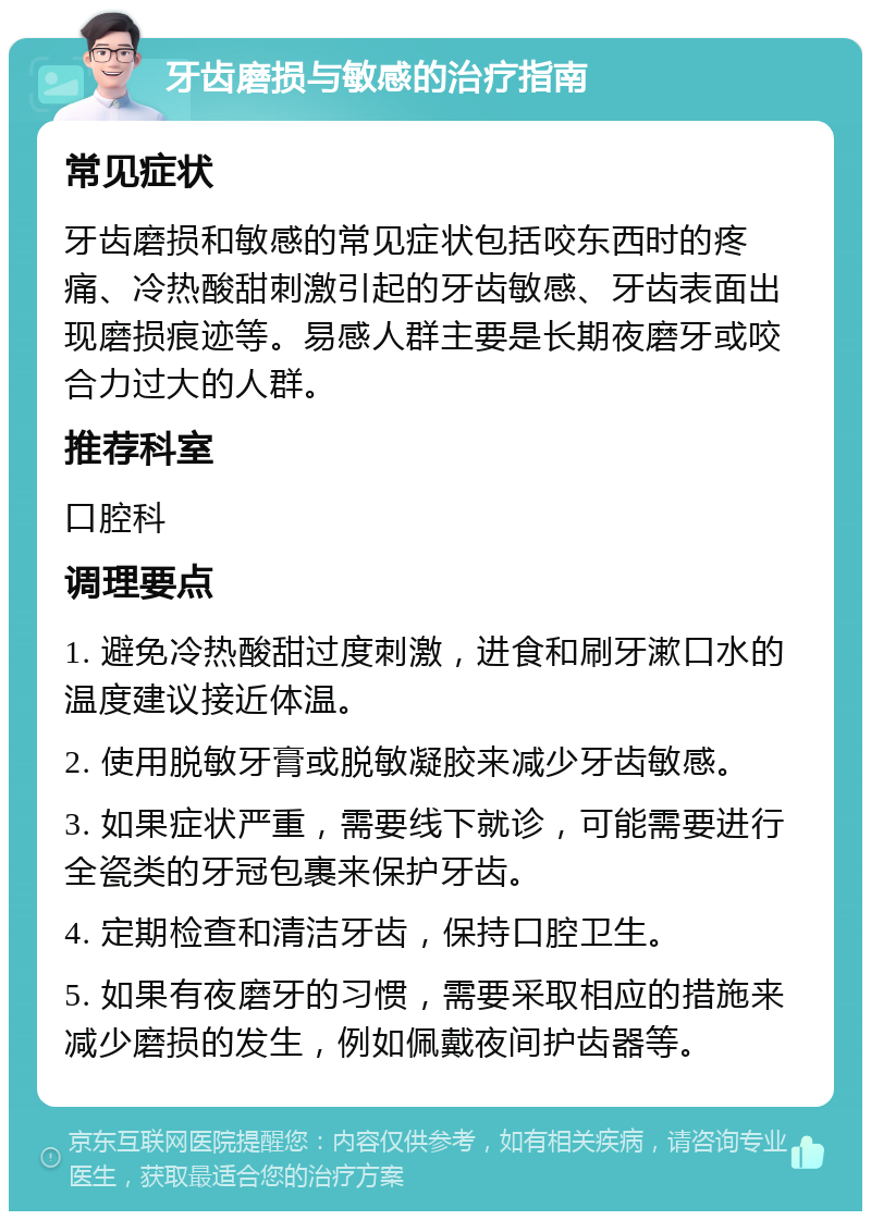 牙齿磨损与敏感的治疗指南 常见症状 牙齿磨损和敏感的常见症状包括咬东西时的疼痛、冷热酸甜刺激引起的牙齿敏感、牙齿表面出现磨损痕迹等。易感人群主要是长期夜磨牙或咬合力过大的人群。 推荐科室 口腔科 调理要点 1. 避免冷热酸甜过度刺激，进食和刷牙漱口水的温度建议接近体温。 2. 使用脱敏牙膏或脱敏凝胶来减少牙齿敏感。 3. 如果症状严重，需要线下就诊，可能需要进行全瓷类的牙冠包裹来保护牙齿。 4. 定期检查和清洁牙齿，保持口腔卫生。 5. 如果有夜磨牙的习惯，需要采取相应的措施来减少磨损的发生，例如佩戴夜间护齿器等。