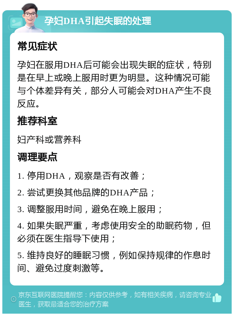 孕妇DHA引起失眠的处理 常见症状 孕妇在服用DHA后可能会出现失眠的症状，特别是在早上或晚上服用时更为明显。这种情况可能与个体差异有关，部分人可能会对DHA产生不良反应。 推荐科室 妇产科或营养科 调理要点 1. 停用DHA，观察是否有改善； 2. 尝试更换其他品牌的DHA产品； 3. 调整服用时间，避免在晚上服用； 4. 如果失眠严重，考虑使用安全的助眠药物，但必须在医生指导下使用； 5. 维持良好的睡眠习惯，例如保持规律的作息时间、避免过度刺激等。