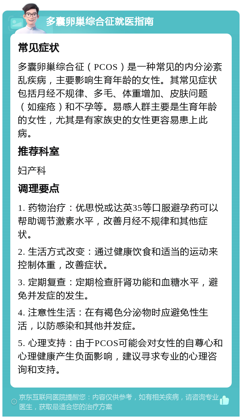 多囊卵巢综合征就医指南 常见症状 多囊卵巢综合征（PCOS）是一种常见的内分泌紊乱疾病，主要影响生育年龄的女性。其常见症状包括月经不规律、多毛、体重增加、皮肤问题（如痤疮）和不孕等。易感人群主要是生育年龄的女性，尤其是有家族史的女性更容易患上此病。 推荐科室 妇产科 调理要点 1. 药物治疗：优思悦或达英35等口服避孕药可以帮助调节激素水平，改善月经不规律和其他症状。 2. 生活方式改变：通过健康饮食和适当的运动来控制体重，改善症状。 3. 定期复查：定期检查肝肾功能和血糖水平，避免并发症的发生。 4. 注意性生活：在有褐色分泌物时应避免性生活，以防感染和其他并发症。 5. 心理支持：由于PCOS可能会对女性的自尊心和心理健康产生负面影响，建议寻求专业的心理咨询和支持。