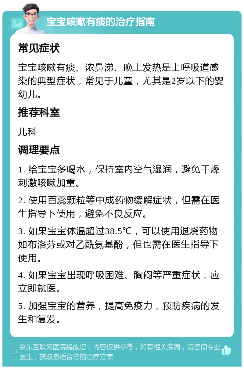 宝宝咳嗽有痰的治疗指南 常见症状 宝宝咳嗽有痰、浓鼻涕、晚上发热是上呼吸道感染的典型症状，常见于儿童，尤其是2岁以下的婴幼儿。 推荐科室 儿科 调理要点 1. 给宝宝多喝水，保持室内空气湿润，避免干燥刺激咳嗽加重。 2. 使用百蕊颗粒等中成药物缓解症状，但需在医生指导下使用，避免不良反应。 3. 如果宝宝体温超过38.5℃，可以使用退烧药物如布洛芬或对乙酰氨基酚，但也需在医生指导下使用。 4. 如果宝宝出现呼吸困难、胸闷等严重症状，应立即就医。 5. 加强宝宝的营养，提高免疫力，预防疾病的发生和复发。