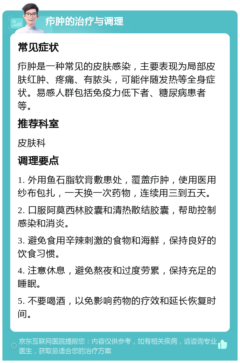 疖肿的治疗与调理 常见症状 疖肿是一种常见的皮肤感染，主要表现为局部皮肤红肿、疼痛、有脓头，可能伴随发热等全身症状。易感人群包括免疫力低下者、糖尿病患者等。 推荐科室 皮肤科 调理要点 1. 外用鱼石脂软膏敷患处，覆盖疖肿，使用医用纱布包扎，一天换一次药物，连续用三到五天。 2. 口服阿莫西林胶囊和清热散结胶囊，帮助控制感染和消炎。 3. 避免食用辛辣刺激的食物和海鲜，保持良好的饮食习惯。 4. 注意休息，避免熬夜和过度劳累，保持充足的睡眠。 5. 不要喝酒，以免影响药物的疗效和延长恢复时间。