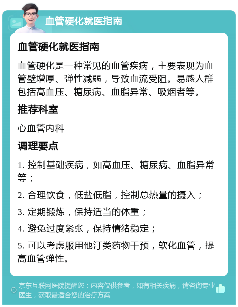 血管硬化就医指南 血管硬化就医指南 血管硬化是一种常见的血管疾病，主要表现为血管壁增厚、弹性减弱，导致血流受阻。易感人群包括高血压、糖尿病、血脂异常、吸烟者等。 推荐科室 心血管内科 调理要点 1. 控制基础疾病，如高血压、糖尿病、血脂异常等； 2. 合理饮食，低盐低脂，控制总热量的摄入； 3. 定期锻炼，保持适当的体重； 4. 避免过度紧张，保持情绪稳定； 5. 可以考虑服用他汀类药物干预，软化血管，提高血管弹性。