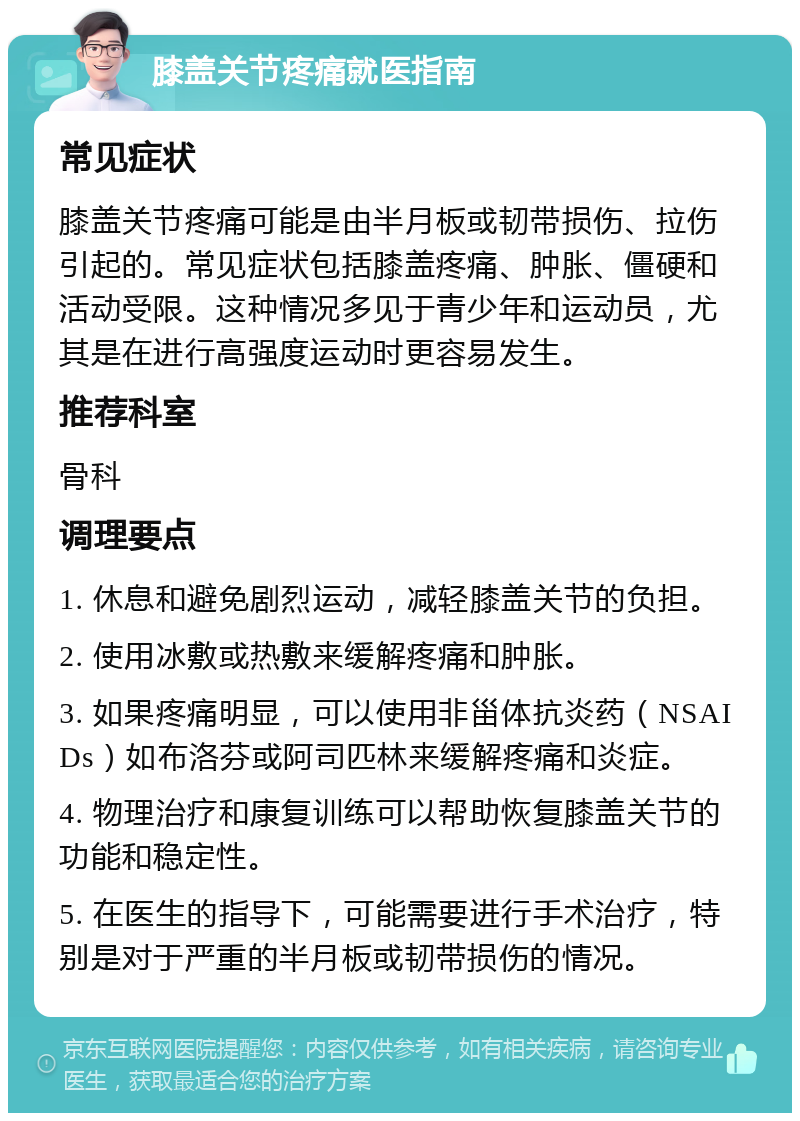 膝盖关节疼痛就医指南 常见症状 膝盖关节疼痛可能是由半月板或韧带损伤、拉伤引起的。常见症状包括膝盖疼痛、肿胀、僵硬和活动受限。这种情况多见于青少年和运动员，尤其是在进行高强度运动时更容易发生。 推荐科室 骨科 调理要点 1. 休息和避免剧烈运动，减轻膝盖关节的负担。 2. 使用冰敷或热敷来缓解疼痛和肿胀。 3. 如果疼痛明显，可以使用非甾体抗炎药（NSAIDs）如布洛芬或阿司匹林来缓解疼痛和炎症。 4. 物理治疗和康复训练可以帮助恢复膝盖关节的功能和稳定性。 5. 在医生的指导下，可能需要进行手术治疗，特别是对于严重的半月板或韧带损伤的情况。