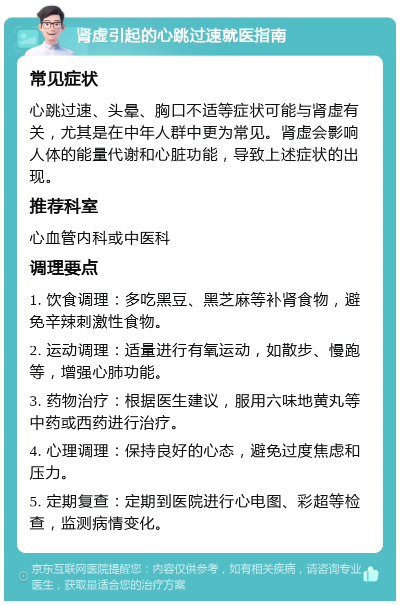 肾虚引起的心跳过速就医指南 常见症状 心跳过速、头晕、胸口不适等症状可能与肾虚有关，尤其是在中年人群中更为常见。肾虚会影响人体的能量代谢和心脏功能，导致上述症状的出现。 推荐科室 心血管内科或中医科 调理要点 1. 饮食调理：多吃黑豆、黑芝麻等补肾食物，避免辛辣刺激性食物。 2. 运动调理：适量进行有氧运动，如散步、慢跑等，增强心肺功能。 3. 药物治疗：根据医生建议，服用六味地黄丸等中药或西药进行治疗。 4. 心理调理：保持良好的心态，避免过度焦虑和压力。 5. 定期复查：定期到医院进行心电图、彩超等检查，监测病情变化。