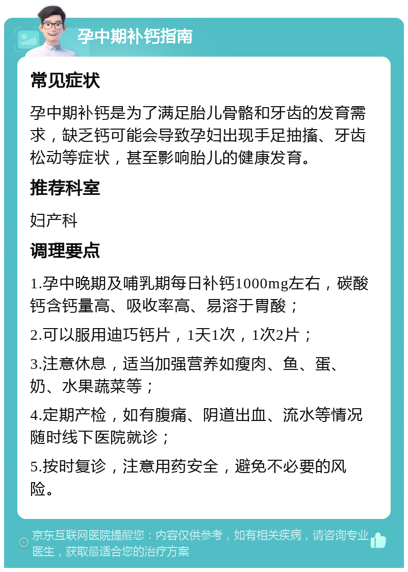 孕中期补钙指南 常见症状 孕中期补钙是为了满足胎儿骨骼和牙齿的发育需求，缺乏钙可能会导致孕妇出现手足抽搐、牙齿松动等症状，甚至影响胎儿的健康发育。 推荐科室 妇产科 调理要点 1.孕中晚期及哺乳期每日补钙1000mg左右，碳酸钙含钙量高、吸收率高、易溶于胃酸； 2.可以服用迪巧钙片，1天1次，1次2片； 3.注意休息，适当加强营养如瘦肉、鱼、蛋、奶、水果蔬菜等； 4.定期产检，如有腹痛、阴道出血、流水等情况随时线下医院就诊； 5.按时复诊，注意用药安全，避免不必要的风险。