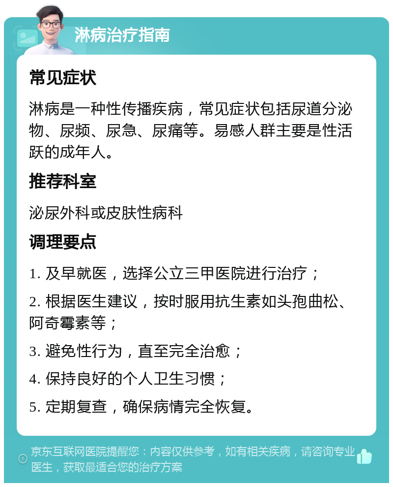 淋病治疗指南 常见症状 淋病是一种性传播疾病，常见症状包括尿道分泌物、尿频、尿急、尿痛等。易感人群主要是性活跃的成年人。 推荐科室 泌尿外科或皮肤性病科 调理要点 1. 及早就医，选择公立三甲医院进行治疗； 2. 根据医生建议，按时服用抗生素如头孢曲松、阿奇霉素等； 3. 避免性行为，直至完全治愈； 4. 保持良好的个人卫生习惯； 5. 定期复查，确保病情完全恢复。