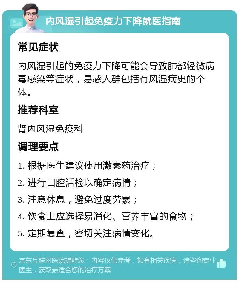 内风湿引起免疫力下降就医指南 常见症状 内风湿引起的免疫力下降可能会导致肺部轻微病毒感染等症状，易感人群包括有风湿病史的个体。 推荐科室 肾内风湿免疫科 调理要点 1. 根据医生建议使用激素药治疗； 2. 进行口腔活检以确定病情； 3. 注意休息，避免过度劳累； 4. 饮食上应选择易消化、营养丰富的食物； 5. 定期复查，密切关注病情变化。