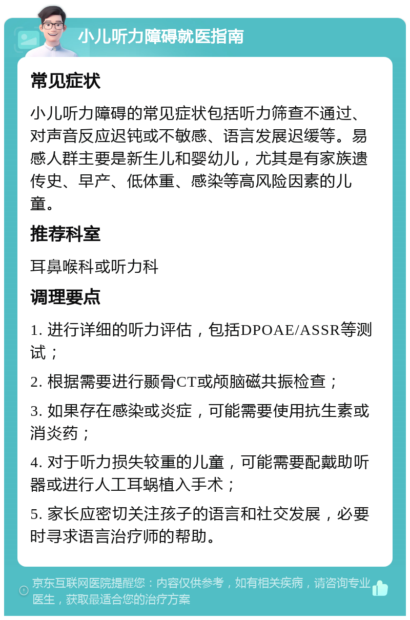 小儿听力障碍就医指南 常见症状 小儿听力障碍的常见症状包括听力筛查不通过、对声音反应迟钝或不敏感、语言发展迟缓等。易感人群主要是新生儿和婴幼儿，尤其是有家族遗传史、早产、低体重、感染等高风险因素的儿童。 推荐科室 耳鼻喉科或听力科 调理要点 1. 进行详细的听力评估，包括DPOAE/ASSR等测试； 2. 根据需要进行颞骨CT或颅脑磁共振检查； 3. 如果存在感染或炎症，可能需要使用抗生素或消炎药； 4. 对于听力损失较重的儿童，可能需要配戴助听器或进行人工耳蜗植入手术； 5. 家长应密切关注孩子的语言和社交发展，必要时寻求语言治疗师的帮助。