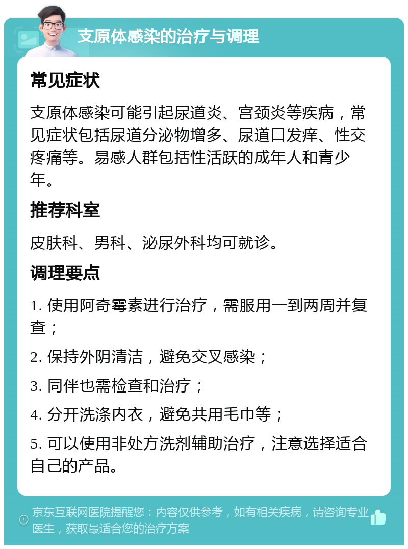 支原体感染的治疗与调理 常见症状 支原体感染可能引起尿道炎、宫颈炎等疾病，常见症状包括尿道分泌物增多、尿道口发痒、性交疼痛等。易感人群包括性活跃的成年人和青少年。 推荐科室 皮肤科、男科、泌尿外科均可就诊。 调理要点 1. 使用阿奇霉素进行治疗，需服用一到两周并复查； 2. 保持外阴清洁，避免交叉感染； 3. 同伴也需检查和治疗； 4. 分开洗涤内衣，避免共用毛巾等； 5. 可以使用非处方洗剂辅助治疗，注意选择适合自己的产品。