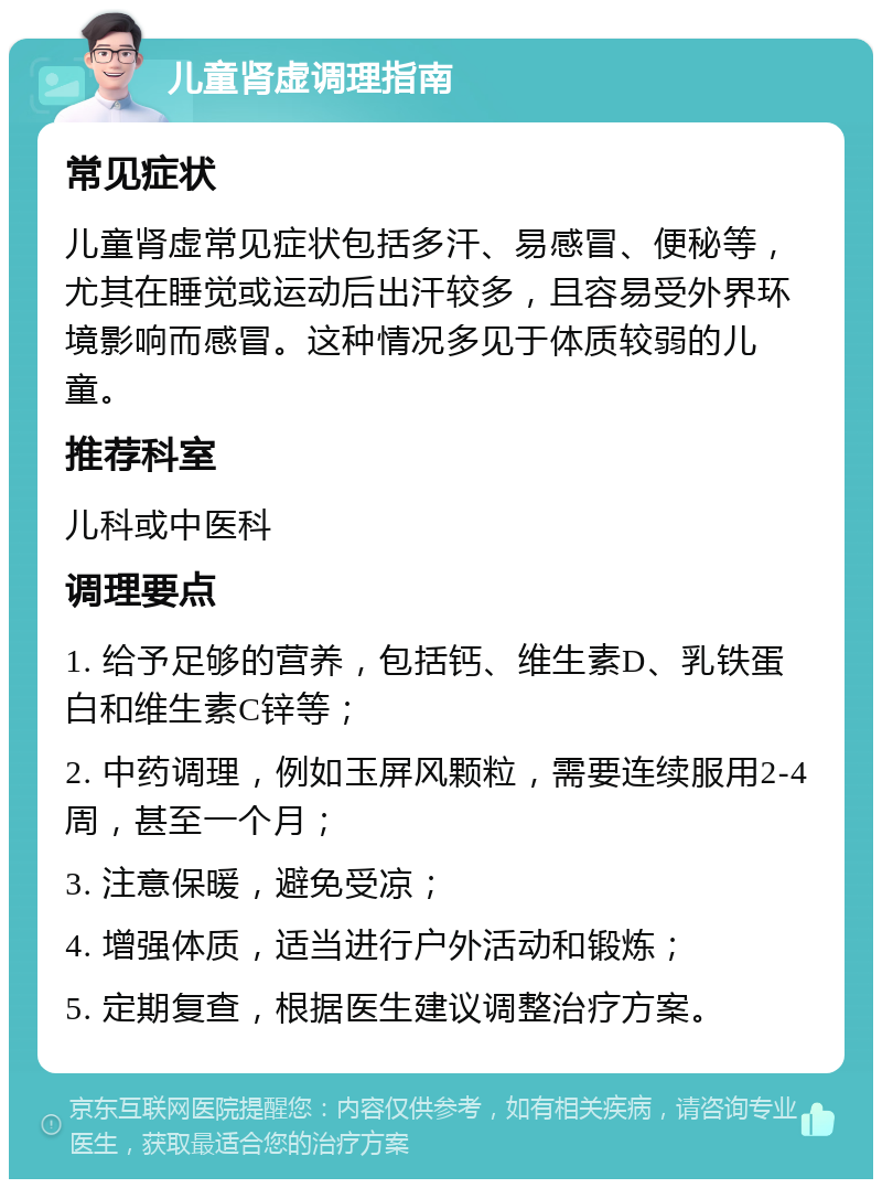 儿童肾虚调理指南 常见症状 儿童肾虚常见症状包括多汗、易感冒、便秘等，尤其在睡觉或运动后出汗较多，且容易受外界环境影响而感冒。这种情况多见于体质较弱的儿童。 推荐科室 儿科或中医科 调理要点 1. 给予足够的营养，包括钙、维生素D、乳铁蛋白和维生素C锌等； 2. 中药调理，例如玉屏风颗粒，需要连续服用2-4周，甚至一个月； 3. 注意保暖，避免受凉； 4. 增强体质，适当进行户外活动和锻炼； 5. 定期复查，根据医生建议调整治疗方案。