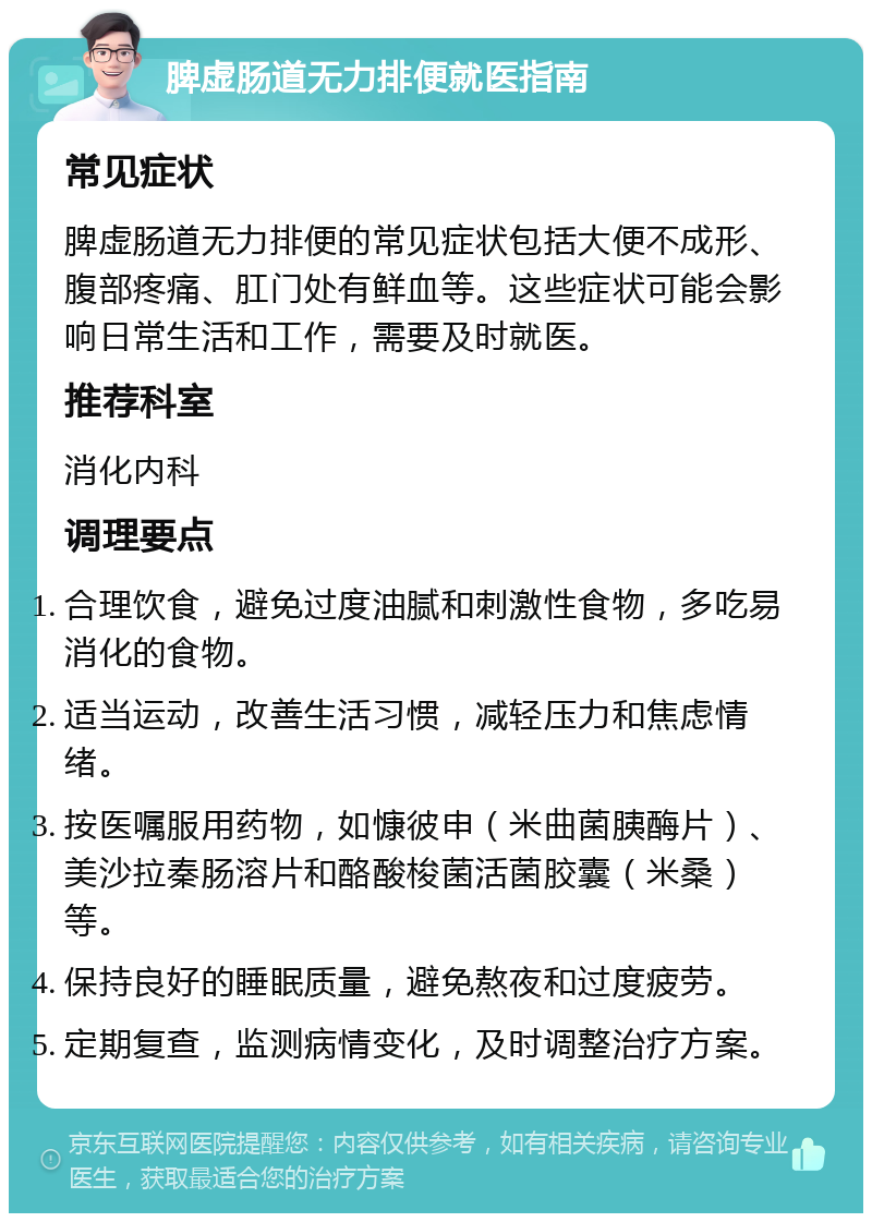 脾虚肠道无力排便就医指南 常见症状 脾虚肠道无力排便的常见症状包括大便不成形、腹部疼痛、肛门处有鲜血等。这些症状可能会影响日常生活和工作，需要及时就医。 推荐科室 消化内科 调理要点 合理饮食，避免过度油腻和刺激性食物，多吃易消化的食物。 适当运动，改善生活习惯，减轻压力和焦虑情绪。 按医嘱服用药物，如慷彼申（米曲菌胰酶片）、美沙拉秦肠溶片和酪酸梭菌活菌胶囊（米桑）等。 保持良好的睡眠质量，避免熬夜和过度疲劳。 定期复查，监测病情变化，及时调整治疗方案。