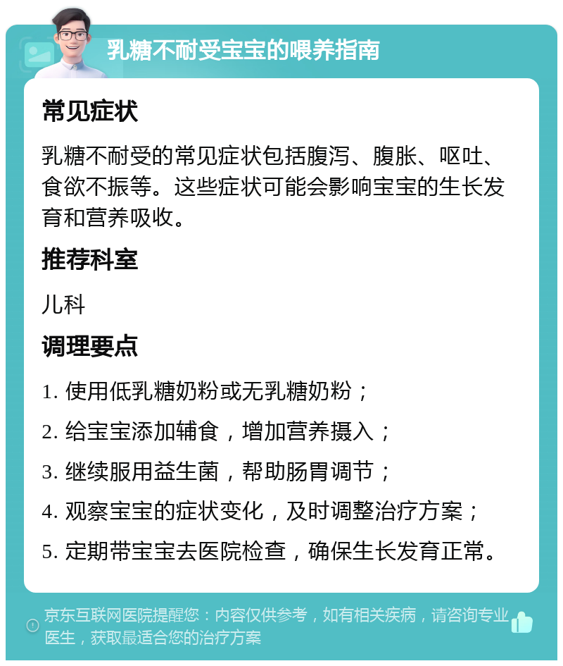 乳糖不耐受宝宝的喂养指南 常见症状 乳糖不耐受的常见症状包括腹泻、腹胀、呕吐、食欲不振等。这些症状可能会影响宝宝的生长发育和营养吸收。 推荐科室 儿科 调理要点 1. 使用低乳糖奶粉或无乳糖奶粉； 2. 给宝宝添加辅食，增加营养摄入； 3. 继续服用益生菌，帮助肠胃调节； 4. 观察宝宝的症状变化，及时调整治疗方案； 5. 定期带宝宝去医院检查，确保生长发育正常。