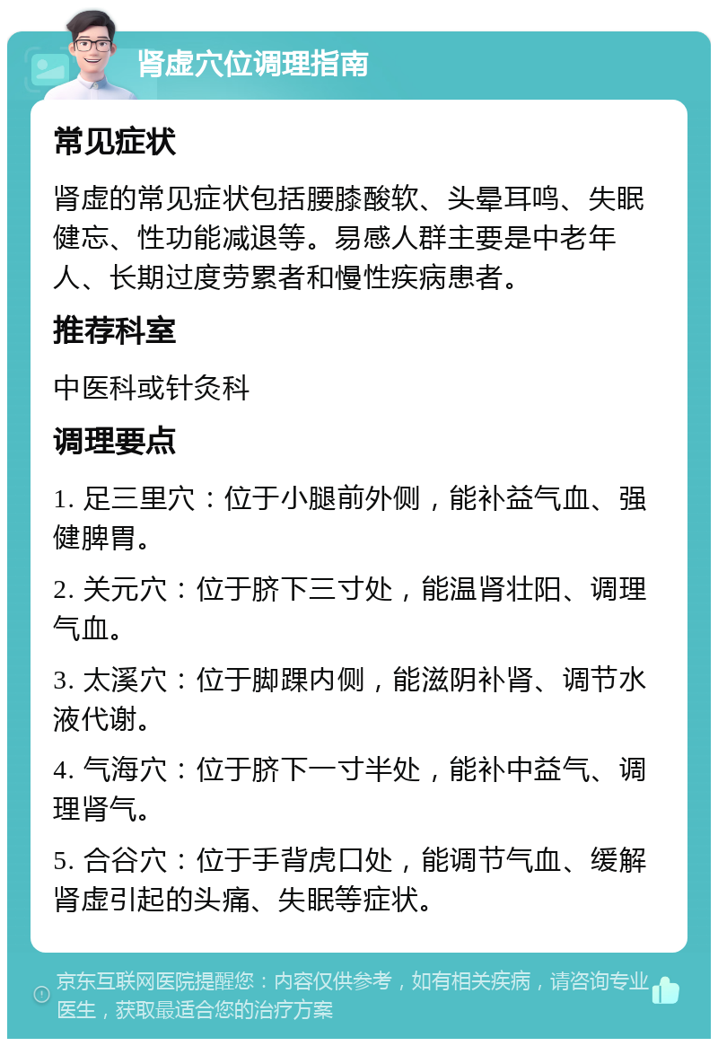 肾虚穴位调理指南 常见症状 肾虚的常见症状包括腰膝酸软、头晕耳鸣、失眠健忘、性功能减退等。易感人群主要是中老年人、长期过度劳累者和慢性疾病患者。 推荐科室 中医科或针灸科 调理要点 1. 足三里穴：位于小腿前外侧，能补益气血、强健脾胃。 2. 关元穴：位于脐下三寸处，能温肾壮阳、调理气血。 3. 太溪穴：位于脚踝内侧，能滋阴补肾、调节水液代谢。 4. 气海穴：位于脐下一寸半处，能补中益气、调理肾气。 5. 合谷穴：位于手背虎口处，能调节气血、缓解肾虚引起的头痛、失眠等症状。