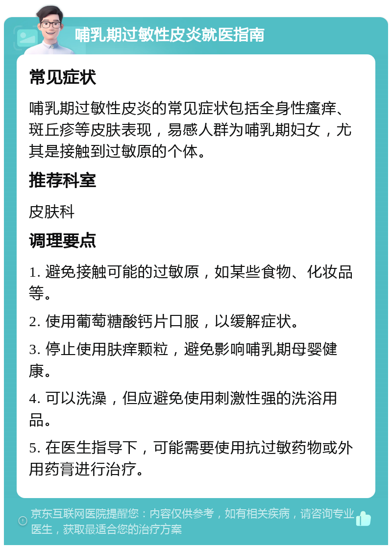 哺乳期过敏性皮炎就医指南 常见症状 哺乳期过敏性皮炎的常见症状包括全身性瘙痒、斑丘疹等皮肤表现，易感人群为哺乳期妇女，尤其是接触到过敏原的个体。 推荐科室 皮肤科 调理要点 1. 避免接触可能的过敏原，如某些食物、化妆品等。 2. 使用葡萄糖酸钙片口服，以缓解症状。 3. 停止使用肤痒颗粒，避免影响哺乳期母婴健康。 4. 可以洗澡，但应避免使用刺激性强的洗浴用品。 5. 在医生指导下，可能需要使用抗过敏药物或外用药膏进行治疗。