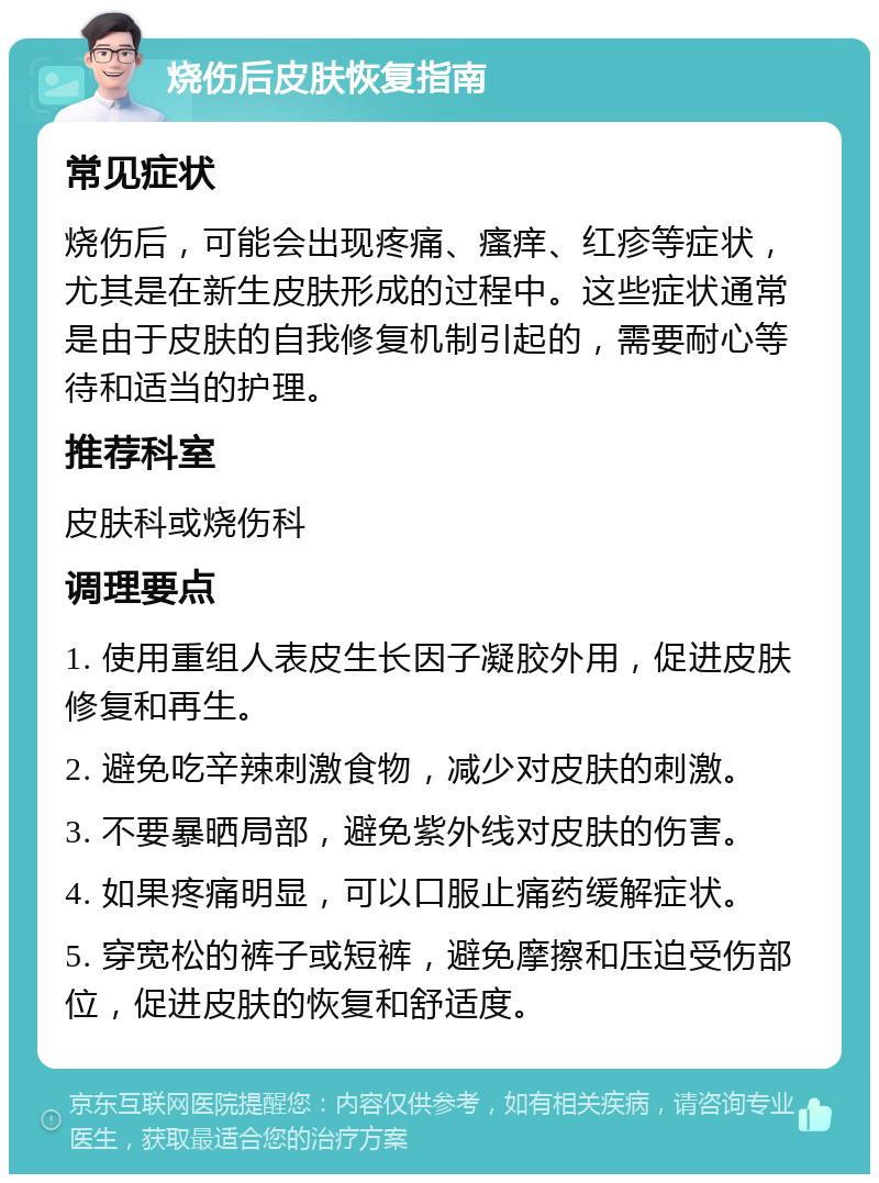 烧伤后皮肤恢复指南 常见症状 烧伤后，可能会出现疼痛、瘙痒、红疹等症状，尤其是在新生皮肤形成的过程中。这些症状通常是由于皮肤的自我修复机制引起的，需要耐心等待和适当的护理。 推荐科室 皮肤科或烧伤科 调理要点 1. 使用重组人表皮生长因子凝胶外用，促进皮肤修复和再生。 2. 避免吃辛辣刺激食物，减少对皮肤的刺激。 3. 不要暴晒局部，避免紫外线对皮肤的伤害。 4. 如果疼痛明显，可以口服止痛药缓解症状。 5. 穿宽松的裤子或短裤，避免摩擦和压迫受伤部位，促进皮肤的恢复和舒适度。