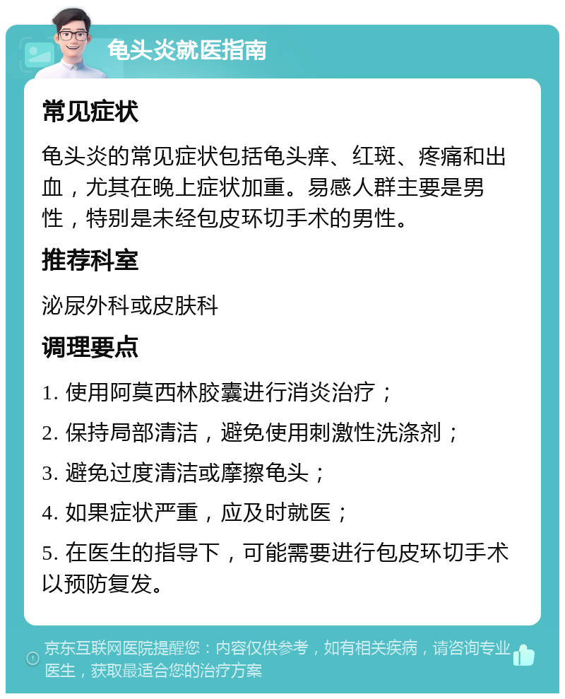 龟头炎就医指南 常见症状 龟头炎的常见症状包括龟头痒、红斑、疼痛和出血，尤其在晚上症状加重。易感人群主要是男性，特别是未经包皮环切手术的男性。 推荐科室 泌尿外科或皮肤科 调理要点 1. 使用阿莫西林胶囊进行消炎治疗； 2. 保持局部清洁，避免使用刺激性洗涤剂； 3. 避免过度清洁或摩擦龟头； 4. 如果症状严重，应及时就医； 5. 在医生的指导下，可能需要进行包皮环切手术以预防复发。