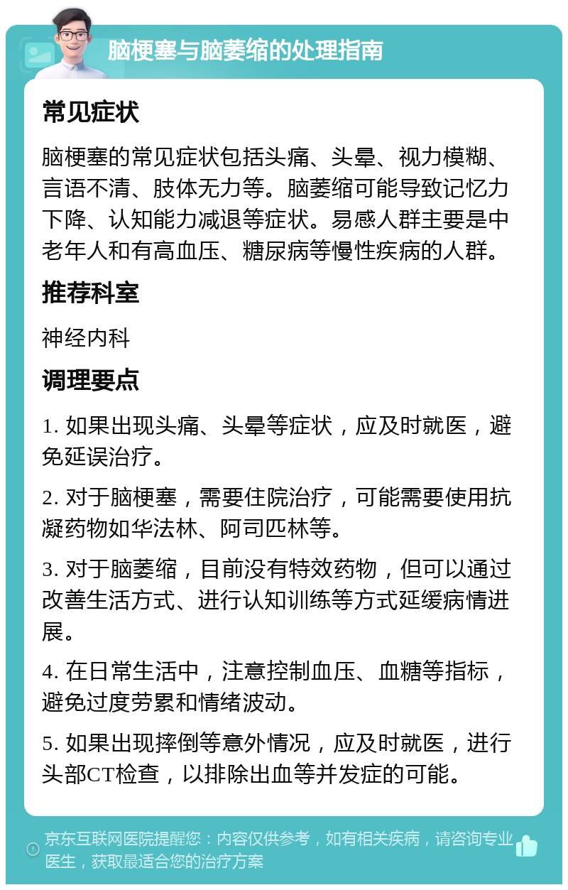 脑梗塞与脑萎缩的处理指南 常见症状 脑梗塞的常见症状包括头痛、头晕、视力模糊、言语不清、肢体无力等。脑萎缩可能导致记忆力下降、认知能力减退等症状。易感人群主要是中老年人和有高血压、糖尿病等慢性疾病的人群。 推荐科室 神经内科 调理要点 1. 如果出现头痛、头晕等症状，应及时就医，避免延误治疗。 2. 对于脑梗塞，需要住院治疗，可能需要使用抗凝药物如华法林、阿司匹林等。 3. 对于脑萎缩，目前没有特效药物，但可以通过改善生活方式、进行认知训练等方式延缓病情进展。 4. 在日常生活中，注意控制血压、血糖等指标，避免过度劳累和情绪波动。 5. 如果出现摔倒等意外情况，应及时就医，进行头部CT检查，以排除出血等并发症的可能。