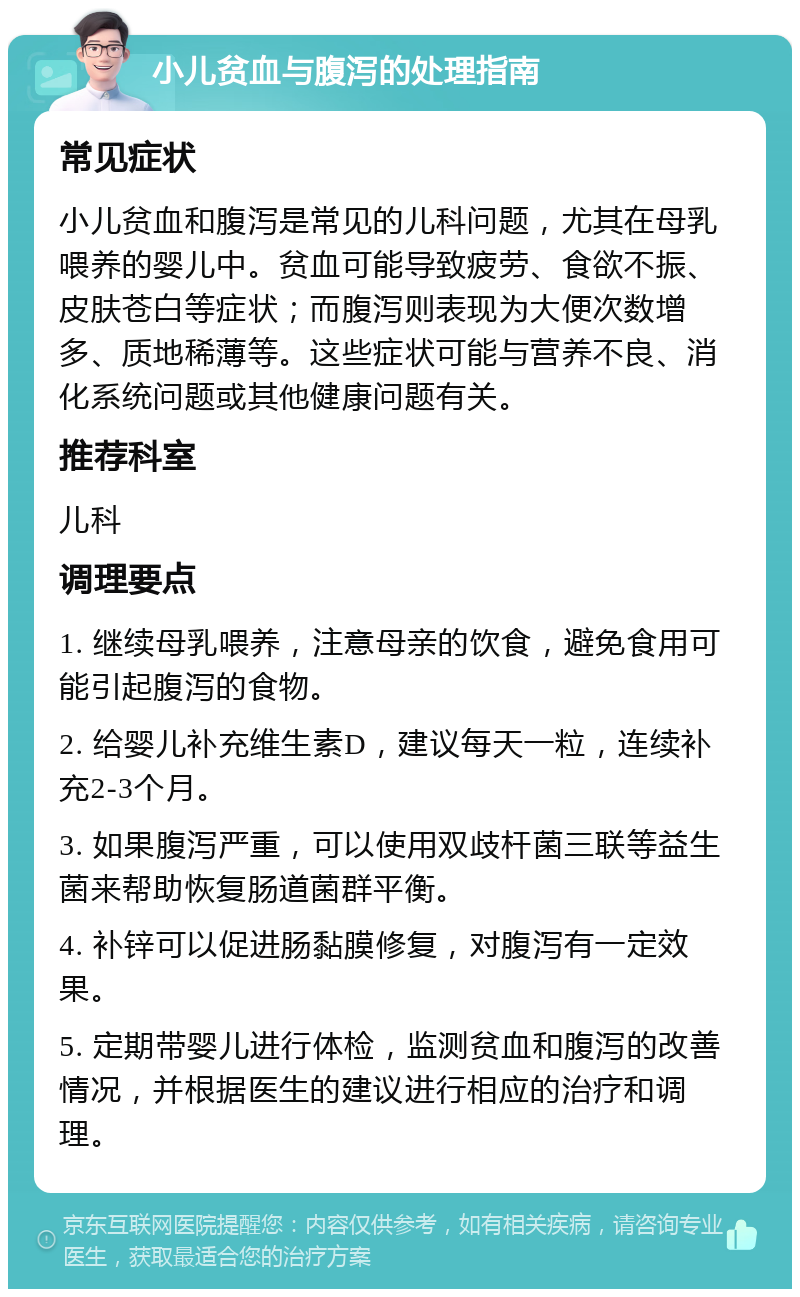 小儿贫血与腹泻的处理指南 常见症状 小儿贫血和腹泻是常见的儿科问题，尤其在母乳喂养的婴儿中。贫血可能导致疲劳、食欲不振、皮肤苍白等症状；而腹泻则表现为大便次数增多、质地稀薄等。这些症状可能与营养不良、消化系统问题或其他健康问题有关。 推荐科室 儿科 调理要点 1. 继续母乳喂养，注意母亲的饮食，避免食用可能引起腹泻的食物。 2. 给婴儿补充维生素D，建议每天一粒，连续补充2-3个月。 3. 如果腹泻严重，可以使用双歧杆菌三联等益生菌来帮助恢复肠道菌群平衡。 4. 补锌可以促进肠黏膜修复，对腹泻有一定效果。 5. 定期带婴儿进行体检，监测贫血和腹泻的改善情况，并根据医生的建议进行相应的治疗和调理。