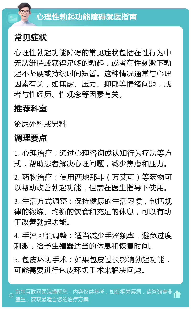 心理性勃起功能障碍就医指南 常见症状 心理性勃起功能障碍的常见症状包括在性行为中无法维持或获得足够的勃起，或者在性刺激下勃起不坚硬或持续时间短暂。这种情况通常与心理因素有关，如焦虑、压力、抑郁等情绪问题，或者与性经历、性观念等因素有关。 推荐科室 泌尿外科或男科 调理要点 1. 心理治疗：通过心理咨询或认知行为疗法等方式，帮助患者解决心理问题，减少焦虑和压力。 2. 药物治疗：使用西地那非（万艾可）等药物可以帮助改善勃起功能，但需在医生指导下使用。 3. 生活方式调整：保持健康的生活习惯，包括规律的锻炼、均衡的饮食和充足的休息，可以有助于改善勃起功能。 4. 手淫习惯调整：适当减少手淫频率，避免过度刺激，给予生殖器适当的休息和恢复时间。 5. 包皮环切手术：如果包皮过长影响勃起功能，可能需要进行包皮环切手术来解决问题。