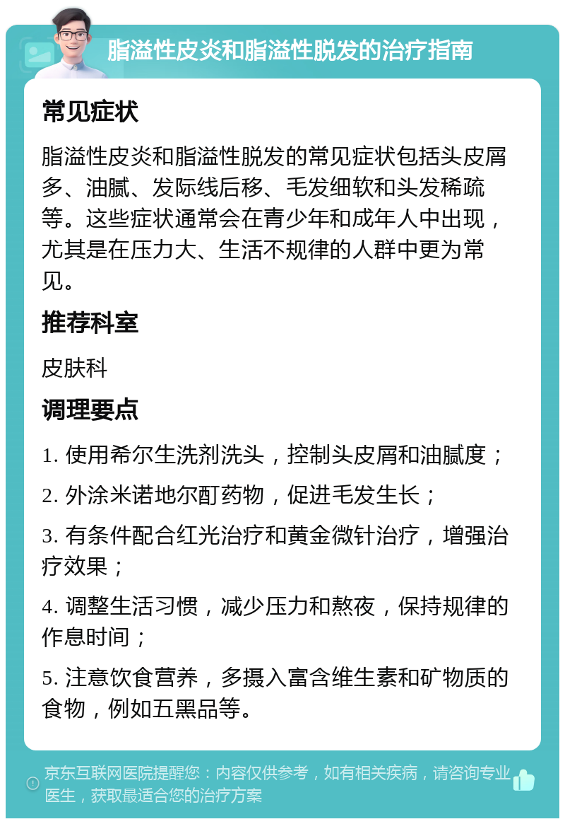 脂溢性皮炎和脂溢性脱发的治疗指南 常见症状 脂溢性皮炎和脂溢性脱发的常见症状包括头皮屑多、油腻、发际线后移、毛发细软和头发稀疏等。这些症状通常会在青少年和成年人中出现，尤其是在压力大、生活不规律的人群中更为常见。 推荐科室 皮肤科 调理要点 1. 使用希尔生洗剂洗头，控制头皮屑和油腻度； 2. 外涂米诺地尔酊药物，促进毛发生长； 3. 有条件配合红光治疗和黄金微针治疗，增强治疗效果； 4. 调整生活习惯，减少压力和熬夜，保持规律的作息时间； 5. 注意饮食营养，多摄入富含维生素和矿物质的食物，例如五黑品等。