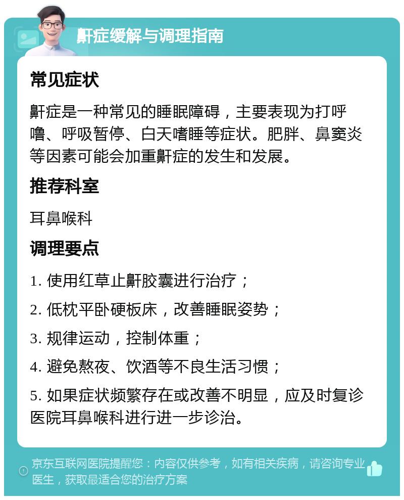 鼾症缓解与调理指南 常见症状 鼾症是一种常见的睡眠障碍，主要表现为打呼噜、呼吸暂停、白天嗜睡等症状。肥胖、鼻窦炎等因素可能会加重鼾症的发生和发展。 推荐科室 耳鼻喉科 调理要点 1. 使用红草止鼾胶囊进行治疗； 2. 低枕平卧硬板床，改善睡眠姿势； 3. 规律运动，控制体重； 4. 避免熬夜、饮酒等不良生活习惯； 5. 如果症状频繁存在或改善不明显，应及时复诊医院耳鼻喉科进行进一步诊治。