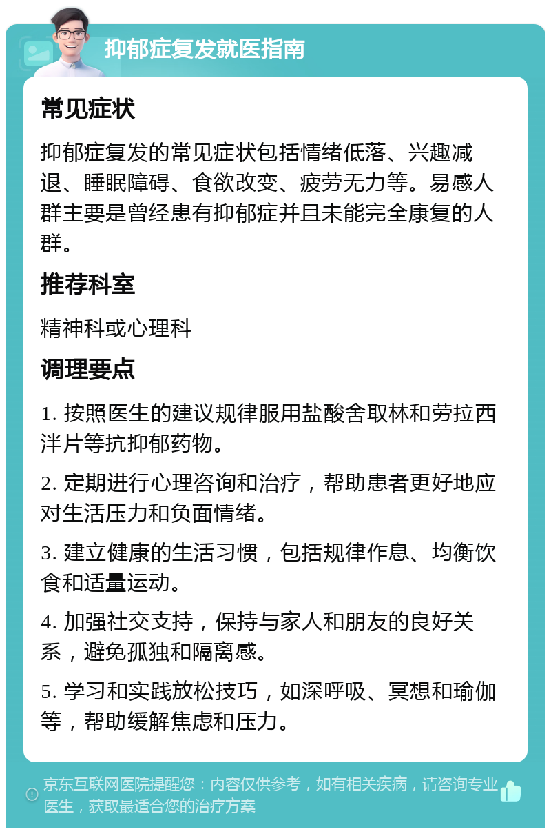 抑郁症复发就医指南 常见症状 抑郁症复发的常见症状包括情绪低落、兴趣减退、睡眠障碍、食欲改变、疲劳无力等。易感人群主要是曾经患有抑郁症并且未能完全康复的人群。 推荐科室 精神科或心理科 调理要点 1. 按照医生的建议规律服用盐酸舍取林和劳拉西泮片等抗抑郁药物。 2. 定期进行心理咨询和治疗，帮助患者更好地应对生活压力和负面情绪。 3. 建立健康的生活习惯，包括规律作息、均衡饮食和适量运动。 4. 加强社交支持，保持与家人和朋友的良好关系，避免孤独和隔离感。 5. 学习和实践放松技巧，如深呼吸、冥想和瑜伽等，帮助缓解焦虑和压力。