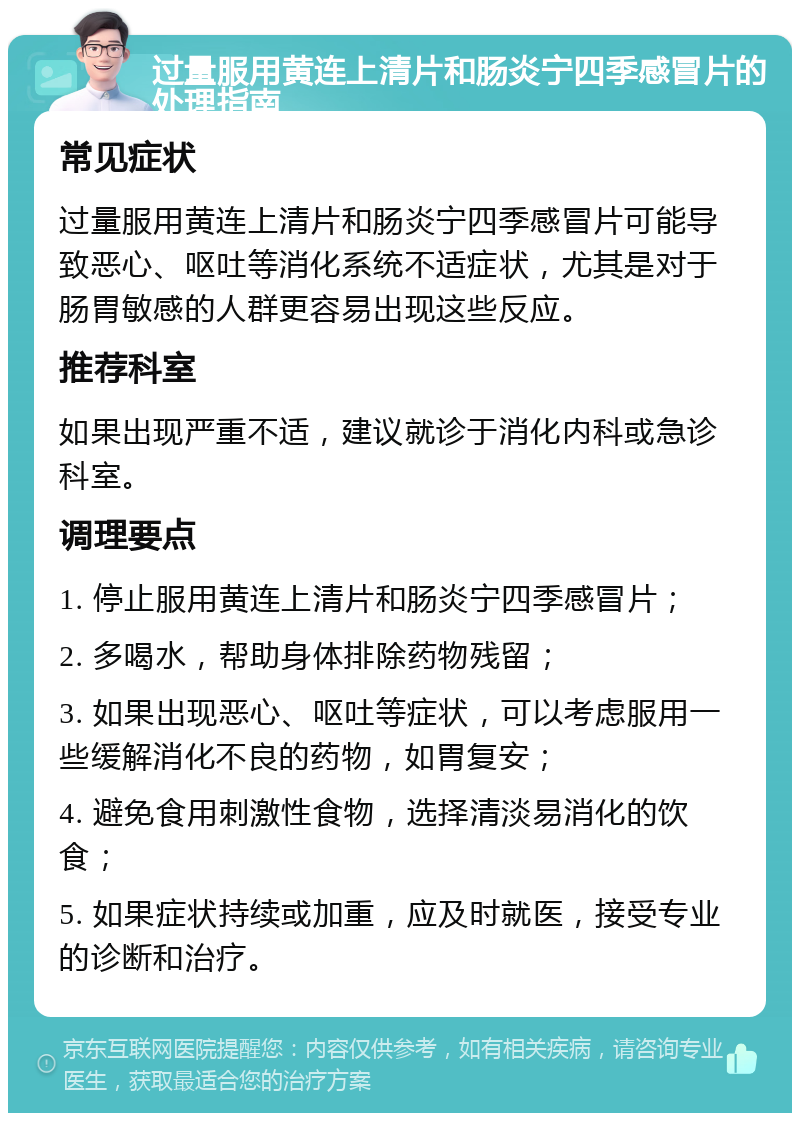 过量服用黄连上清片和肠炎宁四季感冒片的处理指南 常见症状 过量服用黄连上清片和肠炎宁四季感冒片可能导致恶心、呕吐等消化系统不适症状，尤其是对于肠胃敏感的人群更容易出现这些反应。 推荐科室 如果出现严重不适，建议就诊于消化内科或急诊科室。 调理要点 1. 停止服用黄连上清片和肠炎宁四季感冒片； 2. 多喝水，帮助身体排除药物残留； 3. 如果出现恶心、呕吐等症状，可以考虑服用一些缓解消化不良的药物，如胃复安； 4. 避免食用刺激性食物，选择清淡易消化的饮食； 5. 如果症状持续或加重，应及时就医，接受专业的诊断和治疗。