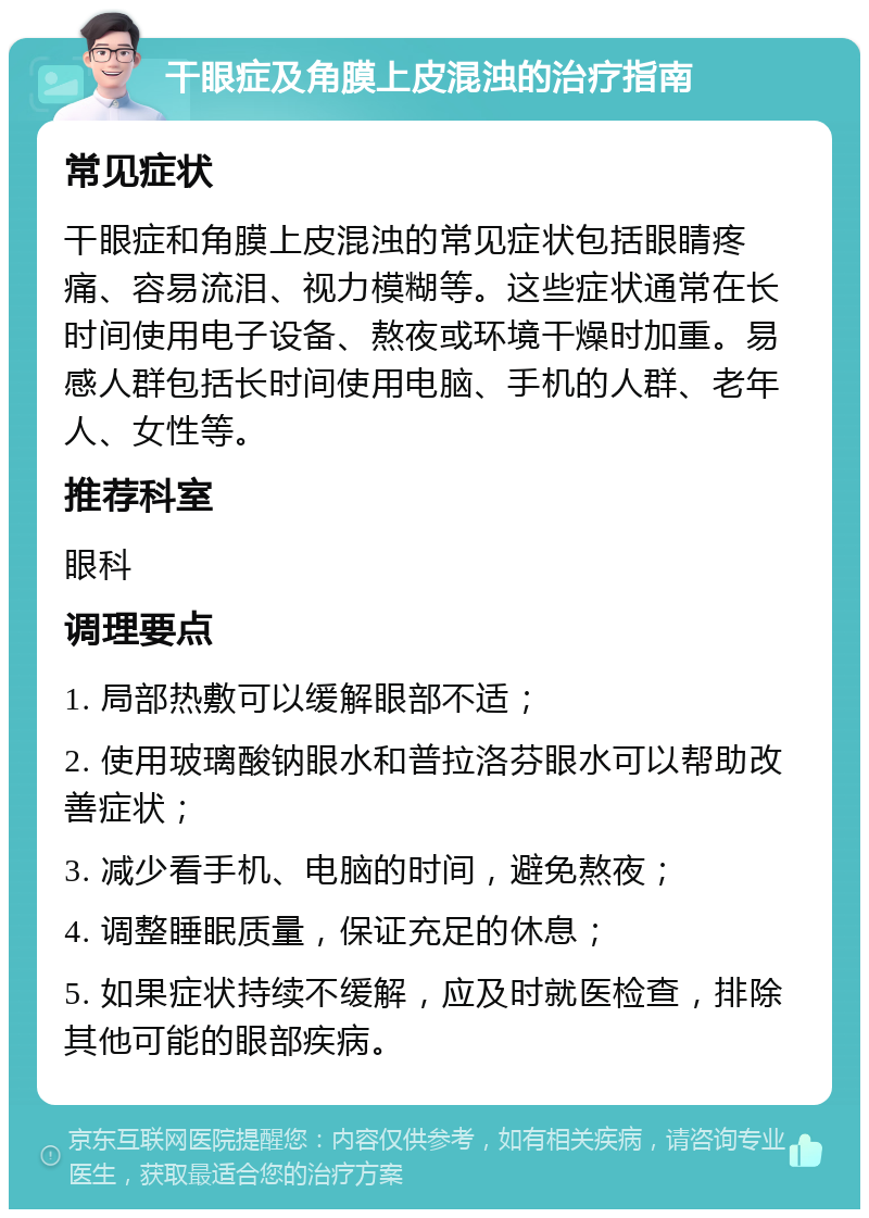 干眼症及角膜上皮混浊的治疗指南 常见症状 干眼症和角膜上皮混浊的常见症状包括眼睛疼痛、容易流泪、视力模糊等。这些症状通常在长时间使用电子设备、熬夜或环境干燥时加重。易感人群包括长时间使用电脑、手机的人群、老年人、女性等。 推荐科室 眼科 调理要点 1. 局部热敷可以缓解眼部不适； 2. 使用玻璃酸钠眼水和普拉洛芬眼水可以帮助改善症状； 3. 减少看手机、电脑的时间，避免熬夜； 4. 调整睡眠质量，保证充足的休息； 5. 如果症状持续不缓解，应及时就医检查，排除其他可能的眼部疾病。