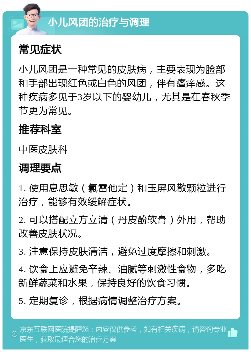 小儿风团的治疗与调理 常见症状 小儿风团是一种常见的皮肤病，主要表现为脸部和手部出现红色或白色的风团，伴有瘙痒感。这种疾病多见于3岁以下的婴幼儿，尤其是在春秋季节更为常见。 推荐科室 中医皮肤科 调理要点 1. 使用息思敏（氯雷他定）和玉屏风散颗粒进行治疗，能够有效缓解症状。 2. 可以搭配立方立清（丹皮酚软膏）外用，帮助改善皮肤状况。 3. 注意保持皮肤清洁，避免过度摩擦和刺激。 4. 饮食上应避免辛辣、油腻等刺激性食物，多吃新鲜蔬菜和水果，保持良好的饮食习惯。 5. 定期复诊，根据病情调整治疗方案。