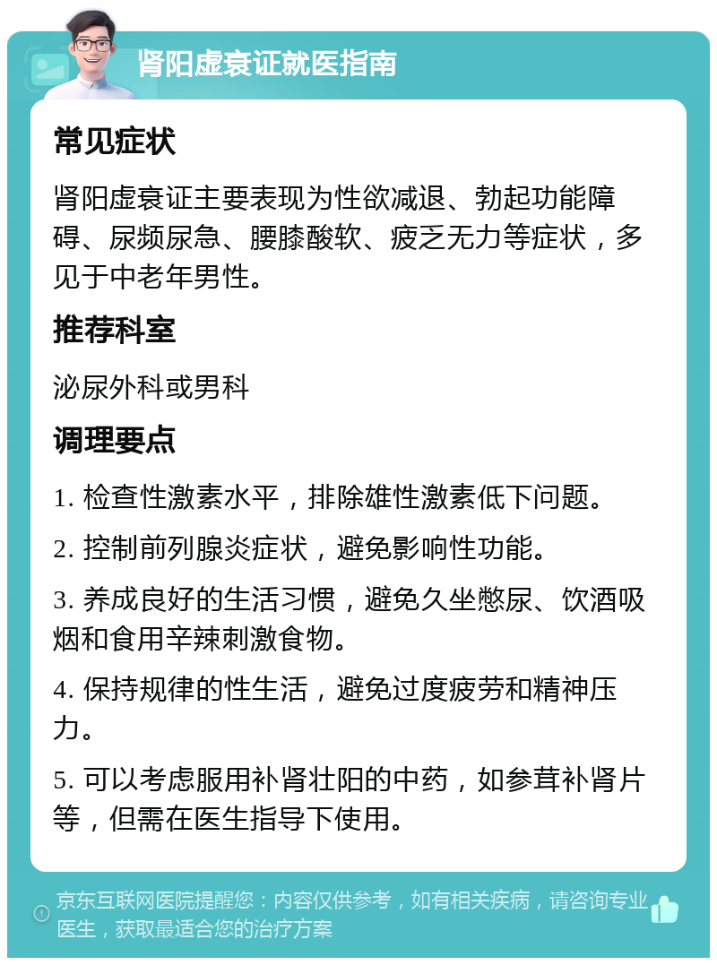 肾阳虚衰证就医指南 常见症状 肾阳虚衰证主要表现为性欲减退、勃起功能障碍、尿频尿急、腰膝酸软、疲乏无力等症状，多见于中老年男性。 推荐科室 泌尿外科或男科 调理要点 1. 检查性激素水平，排除雄性激素低下问题。 2. 控制前列腺炎症状，避免影响性功能。 3. 养成良好的生活习惯，避免久坐憋尿、饮酒吸烟和食用辛辣刺激食物。 4. 保持规律的性生活，避免过度疲劳和精神压力。 5. 可以考虑服用补肾壮阳的中药，如参茸补肾片等，但需在医生指导下使用。