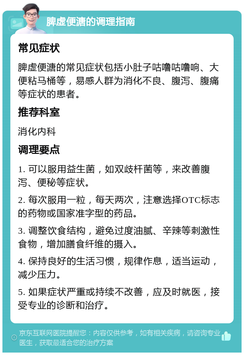 脾虚便溏的调理指南 常见症状 脾虚便溏的常见症状包括小肚子咕噜咕噜响、大便粘马桶等，易感人群为消化不良、腹泻、腹痛等症状的患者。 推荐科室 消化内科 调理要点 1. 可以服用益生菌，如双歧杆菌等，来改善腹泻、便秘等症状。 2. 每次服用一粒，每天两次，注意选择OTC标志的药物或国家准字型的药品。 3. 调整饮食结构，避免过度油腻、辛辣等刺激性食物，增加膳食纤维的摄入。 4. 保持良好的生活习惯，规律作息，适当运动，减少压力。 5. 如果症状严重或持续不改善，应及时就医，接受专业的诊断和治疗。